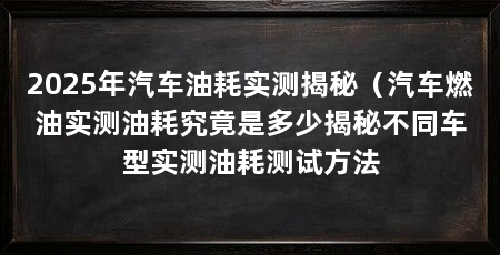 2025年汽车油耗实测揭秘（汽车燃油实测油耗究竟是多少揭秘不同车型实测油耗测试方法