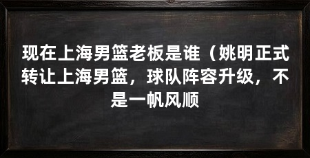 现在上海男篮老板是谁(姚明正式转让上海男篮,球队阵容升级,不是一帆风顺