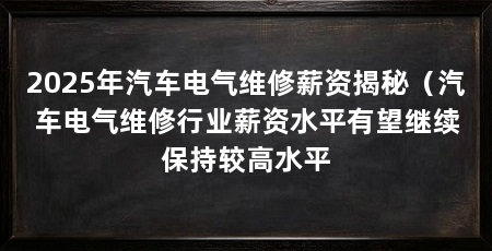 2025年汽车电气维修薪资揭秘（汽车电气维修行业薪资水平有望继续保持较高水平