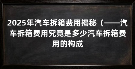 2025年汽车拆箱费用揭秘(——汽车拆箱费用究竟是多少汽车拆箱费用的构成