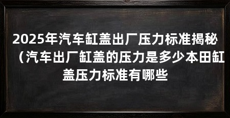 2025年汽车缸盖出厂压力标准揭秘(汽车出厂缸盖的压力是多少本田缸盖压力标准有哪些