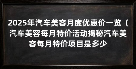 2025年汽车美容月度优惠价一览（汽车美容每月特价活动揭秘汽车美容每月特价项目是多少