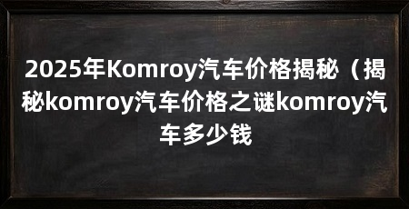 2025年Komroy汽车价格揭秘（揭秘komroy汽车价格之谜komroy汽车多少钱