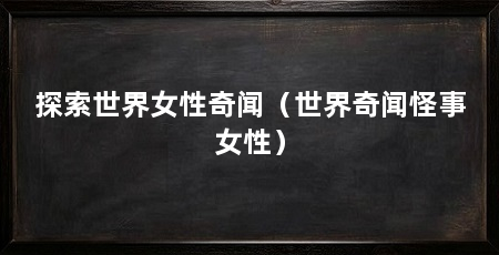 探索世界女性奇闻（世界奇闻怪事女性）