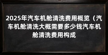2025年汽车机舱清洗费用概览(汽车机舱清洗大概需要多少钱汽车机舱清洗费用构成