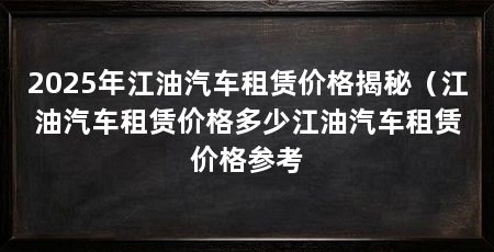 2025年江油汽车租赁价格揭秘（江油汽车租赁价格多少江油汽车租赁价格参考