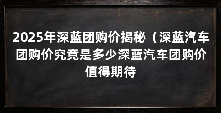 2025年深蓝团购价揭秘(深蓝汽车团购价究竟是多少深蓝汽车团购价值得期待