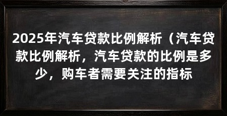 2025年汽车贷款比例解析（汽车贷款比例解析，汽车贷款的比例是多少，购车者需要关注的指标