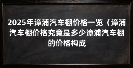 2025年漳浦汽车棚价格一览（漳浦汽车棚价格究竟是多少漳浦汽车棚的价格构成