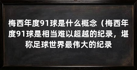 梅西年度91球是什么概念（梅西年度91球是相当难以超越的纪录，堪称足球世界最伟大的纪录