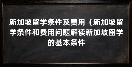 新加坡留学条件及费用(新加坡留学条件和费用问题解读新加坡留学的基本条件