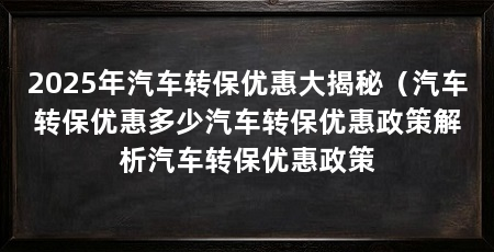 2025年汽车转保优惠大揭秘（汽车转保优惠多少汽车转保优惠政策解析汽车转保优惠政策