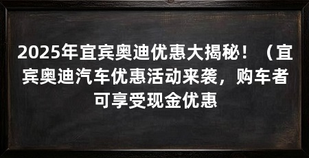 2025年宜宾奥迪优惠大揭秘！（宜宾奥迪汽车优惠活动来袭，购车者可享受现金优惠