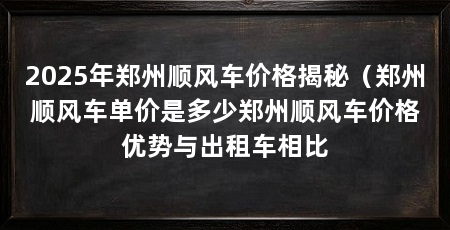 2025年郑州顺风车价格揭秘(郑州顺风车单价是多少郑州顺风车价格优势与出租车相比