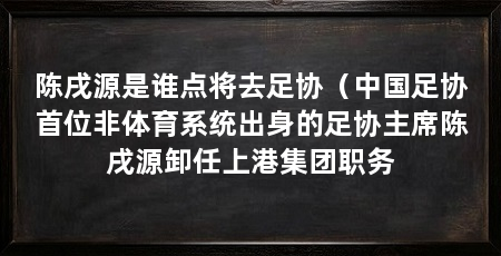 陈戌源是谁点将去足协（中国足协首位非体育系统出身的足协主席陈戌源卸任上港集团职务