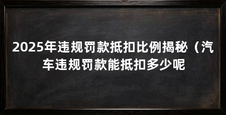 2025年违规罚款抵扣比例揭秘(汽车违规罚款能抵扣多少呢