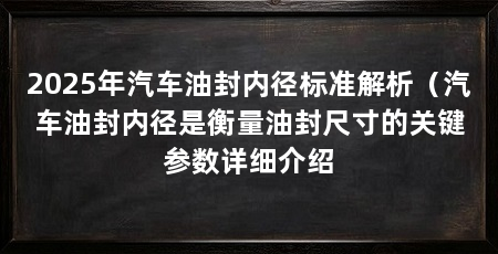 2025年汽车油封内径标准解析（汽车油封内径是衡量油封尺寸的关键参数详细介绍
