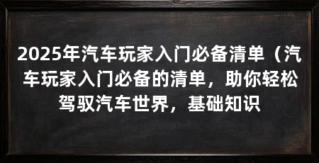 2025年汽车玩家入门必备清单（汽车玩家入门必备的清单，助你轻松驾驭汽车世界，基础知识