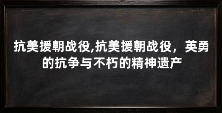 抗美援朝战役,抗美援朝战役，英勇的抗争与不朽的精神遗产