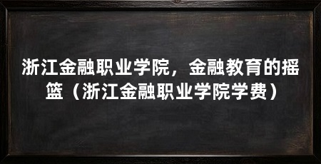 浙江金融职业学院，金融教育的摇篮（浙江金融职业学院学费）