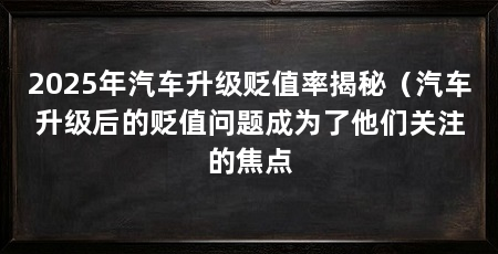 2025年汽车升级贬值率揭秘（汽车升级后的贬值问题成为了他们关注的焦点