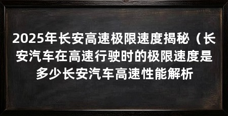2025年长安高速极限速度揭秘(长安汽车在高速行驶时的极限速度是多少长安汽车高速性能解析