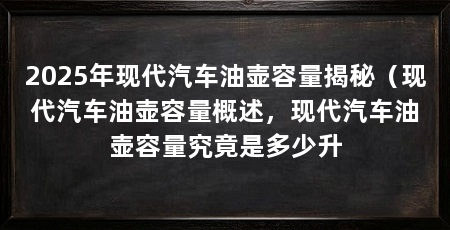 2025年现代汽车油壶容量揭秘（现代汽车油壶容量概述，现代汽车油壶容量究竟是多少升