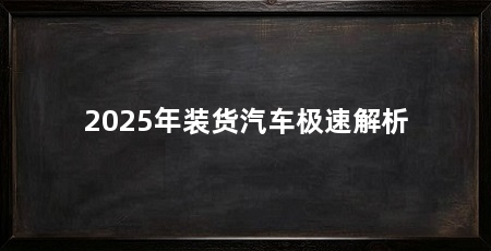 2025年装货汽车极速解析