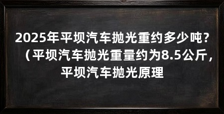 2025年平坝汽车抛光重约多少吨？（平坝汽车抛光重量约为8.5公斤，平坝汽车抛光原理