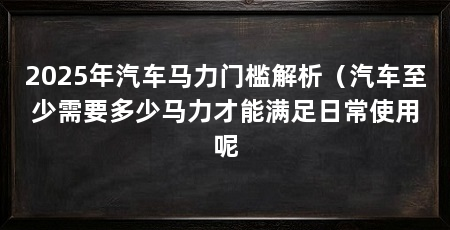 2025年汽车马力门槛解析(汽车至少需要多少马力才能满足日常使用呢