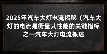 2025年汽车大灯电流揭秘(汽车大灯的电流是衡量其性能的关键指标之一汽车大灯电流概述