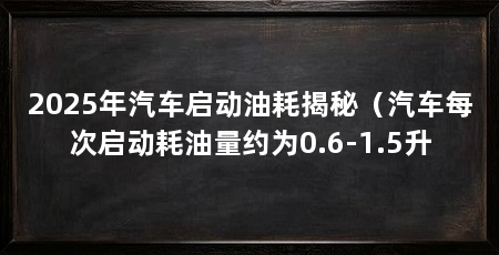 2025年汽车启动油耗揭秘(汽车每次启动耗油量约为0.6-1.5升