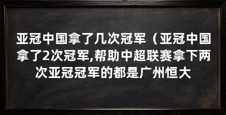 亚冠中国拿了几次冠军(亚冠中国拿了2次冠军,帮助中超联赛拿下两次亚冠冠军的都是广州恒大