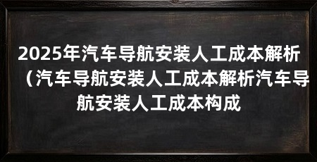 2025年汽车导航安装人工成本解析(汽车导航安装人工成本解析汽车导航安装人工成本构成