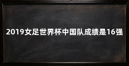 2019女足世界杯中国队成绩是16强