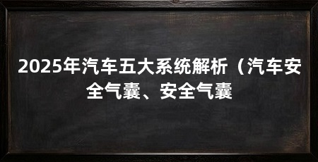 2025年汽车五大系统解析(汽车安全气囊、安全气囊