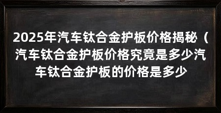 2025年汽车钛合金护板价格揭秘(汽车钛合金护板价格究竟是多少汽车钛合金护板的价格是多少