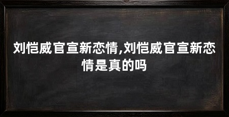 刘恺威官宣新恋情,刘恺威官宣新恋情是真的吗