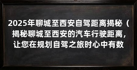 2025年聊城至西安自驾距离揭秘(揭秘聊城至西安的汽车行驶距离,让您在规划自驾之旅时心中有数