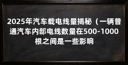 2025年汽车载电线量揭秘（一辆普通汽车内部电线数量在500-1000根之间是一些影响
