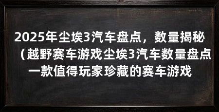 2025年尘埃3汽车盘点,数量揭秘(越野赛车游戏尘埃3汽车数量盘点一款值得玩家珍藏的赛车游戏