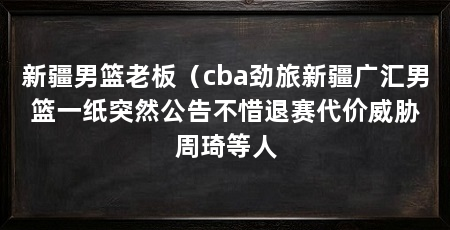 新疆男篮老板(cba劲旅新疆广汇男篮一纸突然公告不惜退赛代价威胁周琦等人