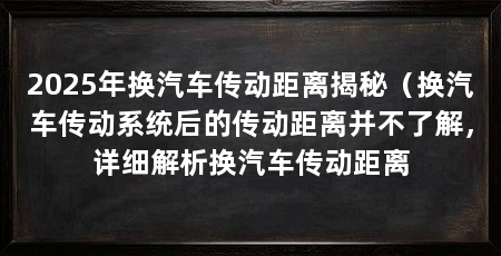 2025年换汽车传动距离揭秘(换汽车传动系统后的传动距离并不了解,详细解析换汽车传动距离