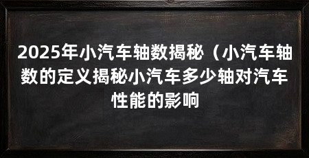 2025年小汽车轴数揭秘(小汽车轴数的定义揭秘小汽车多少轴对汽车性能的影响