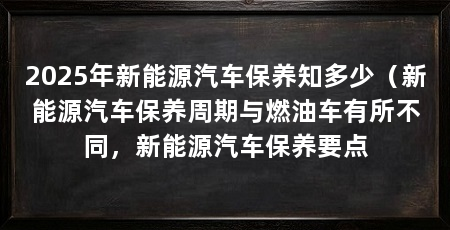 2025年新能源汽车保养知多少（新能源汽车保养周期与燃油车有所不同，新能源汽车保养要点