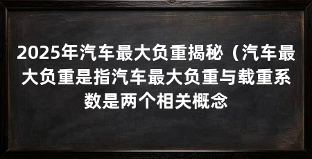 2025年汽车最大负重揭秘(汽车最大负重是指汽车最大负重与载重系数是两个相关概念