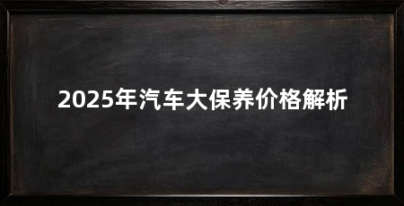 2025年汽车大保养价格解析
