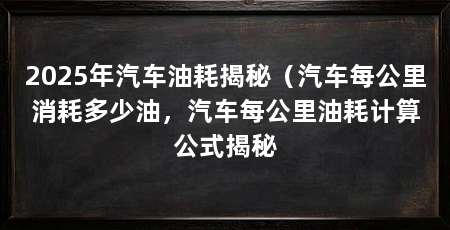 2025年汽车油耗揭秘(汽车每公里消耗多少油,汽车每公里油耗计算公式揭秘