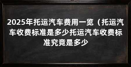 2025年托运汽车费用一览(托运汽车收费标准是多少托运汽车收费标准究竟是多少