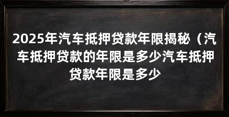 2025年汽车抵押贷款年限揭秘(汽车抵押贷款的年限是多少汽车抵押贷款年限是多少